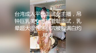 台湾成人平台面试女主播，吊钟巨乳美女绝顶羞耻面试，乳晕超大很性感小穴被射满白灼精液