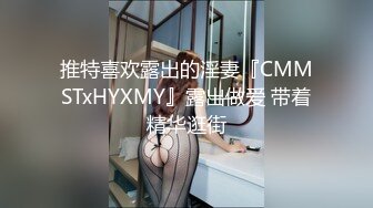 推特喜欢露出的淫妻『CMMSTxHYXMY』露出做爱 带着精华逛街