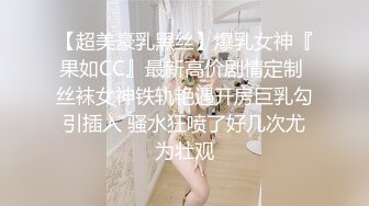 【超美豪乳黑丝】爆乳女神『果如CC』最新高价剧情定制 丝袜女神铁轨艳遇开房巨乳勾引插入 骚水狂喷了好几次尤为壮观