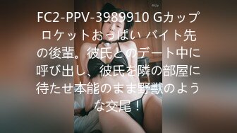 FC2-PPV-3989910 Gカップロケットおっぱい バイト先の後輩。彼氏とのデート中に呼び出し、彼氏を隣の部屋に待たせ本能のまま野獣のような交尾！