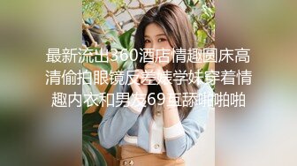 最新流出360酒店情趣圆床高清偷拍眼镜反差婊学妹穿着情趣内衣和男友69互舔啪啪啪