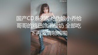 国产CD系列美艳伪娘小乔给哥哥的鸡巴涂满酸奶 全部吃下再激情啪啪啪