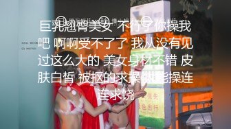 巨乳翘臀美女 不行了你操我吧 啊啊受不了了 我从没有见过这么大的 美女身材不错 皮肤白皙 被抠的求操 太能操连连求饶