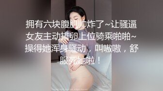 拥有六块腹肌帅炸了~让骚逼女友主动排卵上位骑乘啪啪~操得她浑身骚动，叫嗷嗷，舒服死她啦！