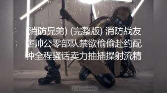 (消防兄弟) (完整版) 消防战友痞帅公零部队禁欲偷偷赴约配种全程骚话卖力抽插操射流精