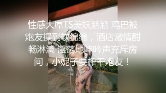 性感大屌TS美妖涵涵 鸡巴被炮友操到软绵绵，酒店激情酣畅淋漓 淫荡地呻吟声充斥房间，小妮子要榨干炮友！