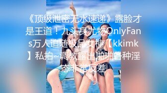 《顶级泄密无水速递》露脸才是王道！九头身尤物OnlyFans万人追随极品女神【kkimk】私拍~调教露出啪啪各种淫态非常反差