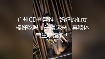 广州CD李萱雅 - 妈妈的仙女棒好吃吗，先撸起来，再喂体育生吃饱饱！